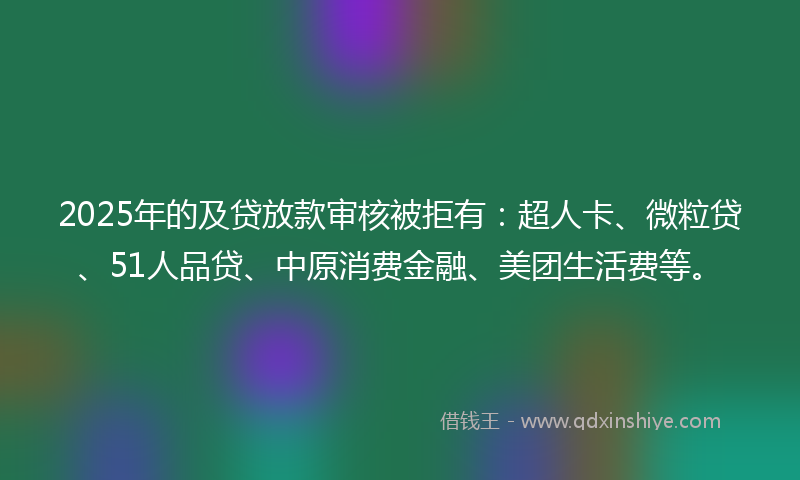 2025年的及贷放款审核被拒有：超人卡、微粒贷、51人品贷、中原消费金融、美团生活费等。