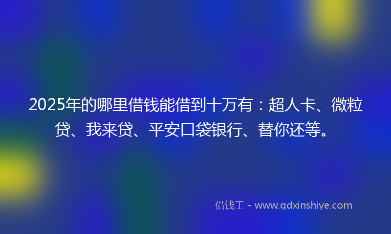 2025年的哪里借钱能借到十万有：超人卡、微粒贷、我来贷、平安口袋银行、替你还等。