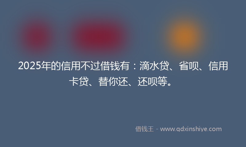 2025年的信用不过借钱有：滴水贷、省呗、信用卡贷、替你还、还呗等。