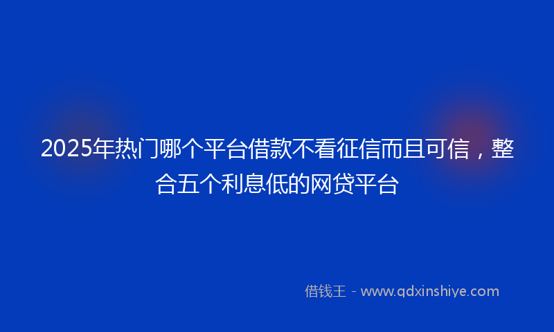 2025年热门哪个平台借款不看征信而且可信，整合五个利息低的网贷平台