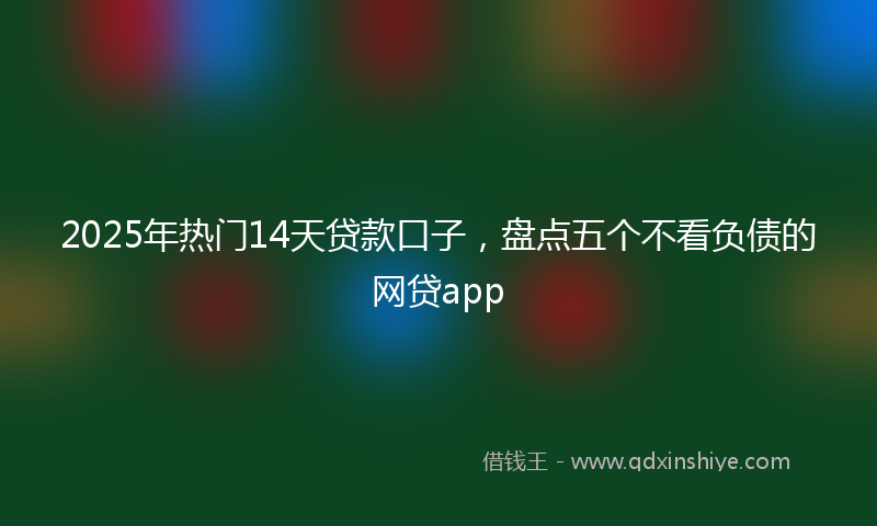 2025年热门14天贷款口子，盘点五个不看负债的网贷app