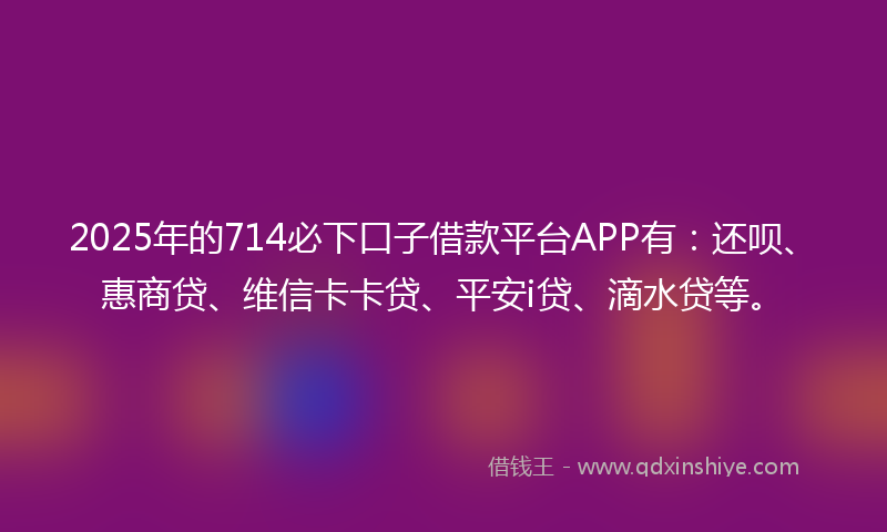 2025年的714必下口子借款平台APP有：还呗、惠商贷、维信卡卡贷、平安i贷、滴水贷等。