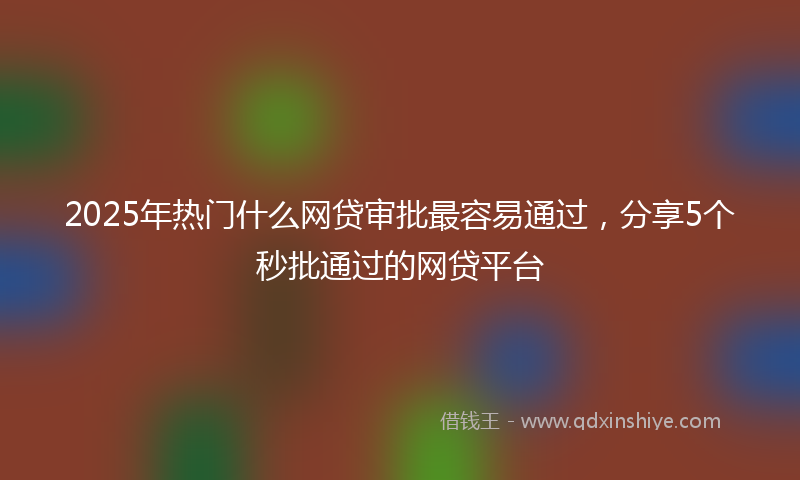 2025年热门什么网贷审批最容易通过，分享5个秒批通过的网贷平台