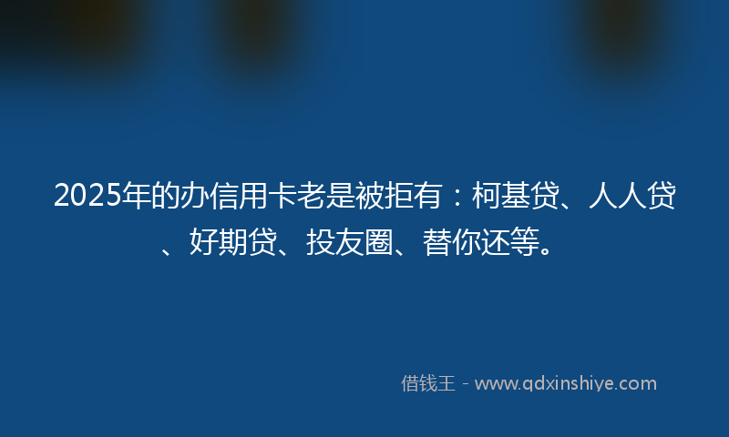 2025年的办信用卡老是被拒有：柯基贷、人人贷、好期贷、投友圈、替你还等。