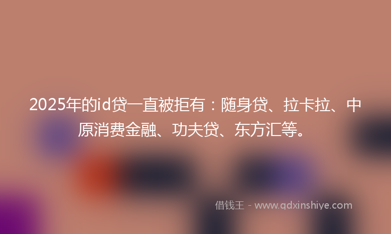 2025年的id贷一直被拒有：随身贷、拉卡拉、中原消费金融、功夫贷、东方汇等。