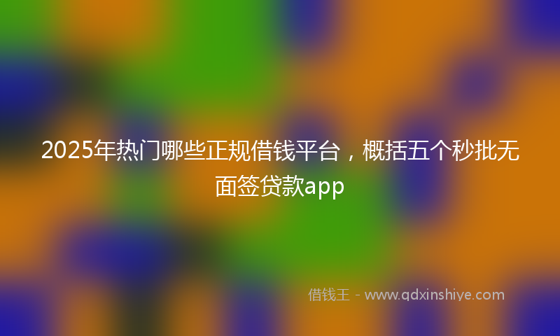 2025年热门哪些正规借钱平台，概括五个秒批无面签贷款app