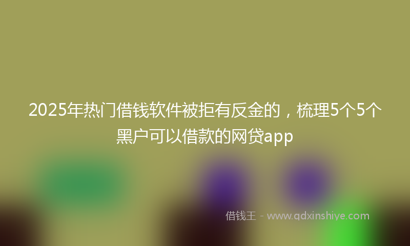 2025年热门借钱软件被拒有反金的，梳理5个5个黑户可以借款的网贷app