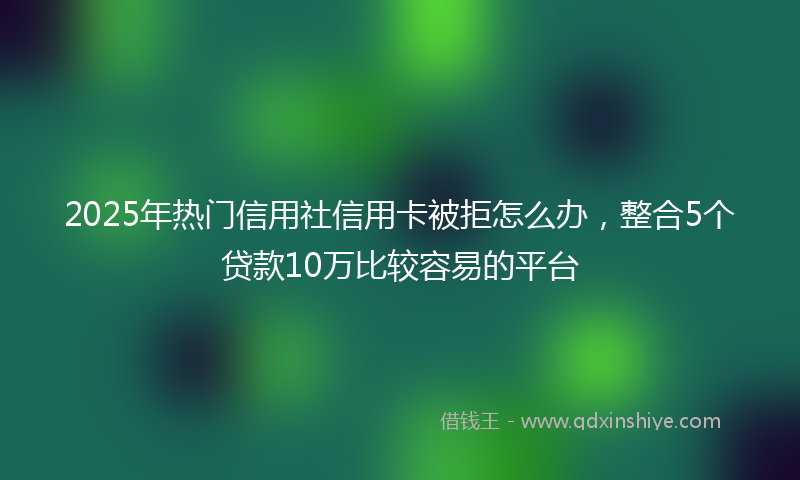 2025年热门信用社信用卡被拒怎么办，整合5个贷款10万比较容易的平台