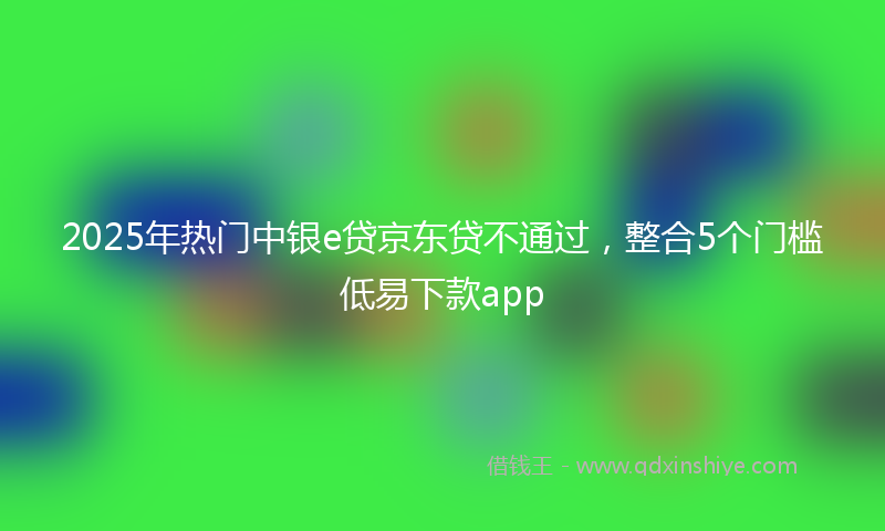 2025年热门中银e贷京东贷不通过，整合5个门槛低易下款app