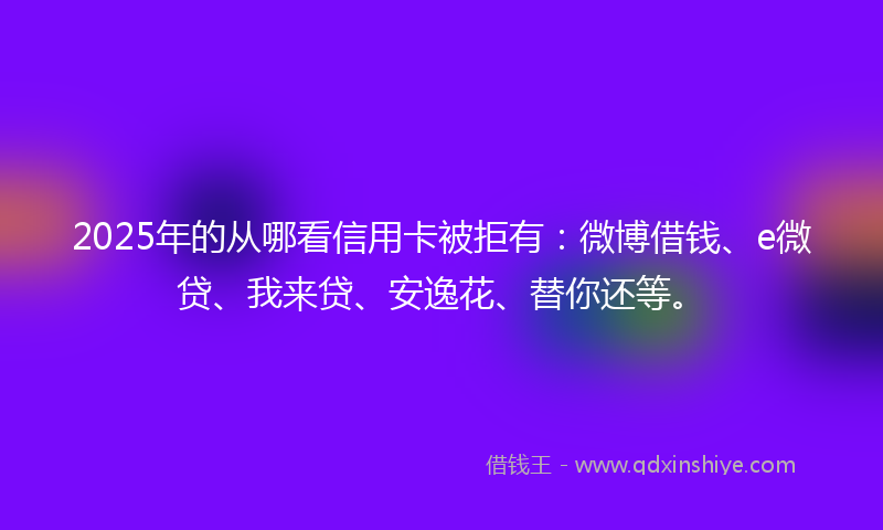 2025年的从哪看信用卡被拒有:微博借钱、e微贷、我来贷、安逸花、替你还等。