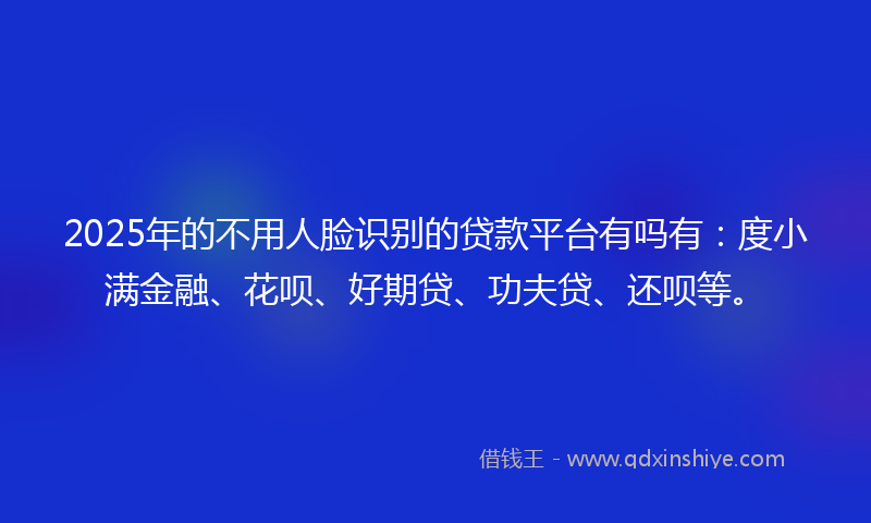 2025年的不用人脸识别的贷款平台有吗有：度小满金融、花呗、好期贷、功夫贷、还呗等。