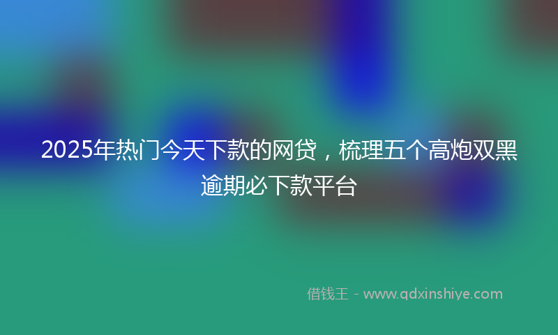 2025年热门今天下款的网贷，梳理五个高炮双黑逾期必下款平台