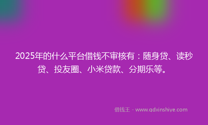 2025年的什么平台借钱不审核有：随身贷、读秒贷、投友圈、小米贷款、分期乐等。