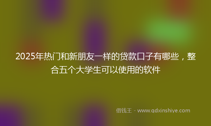 2025年热门和新朋友一样的贷款口子有哪些，整合五个大学生可以使用的软件