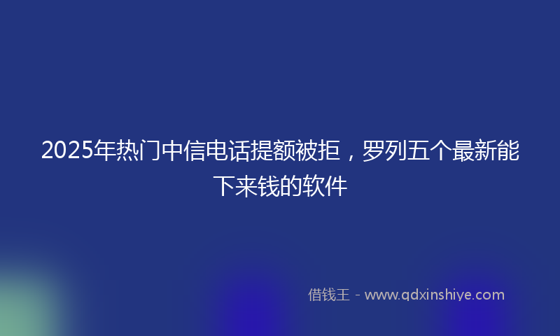 2025年热门中信电话提额被拒，罗列五个最新能下来钱的软件