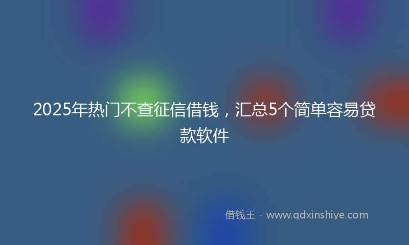 2025年热门不查征信借钱，汇总5个简单容易贷款软件
