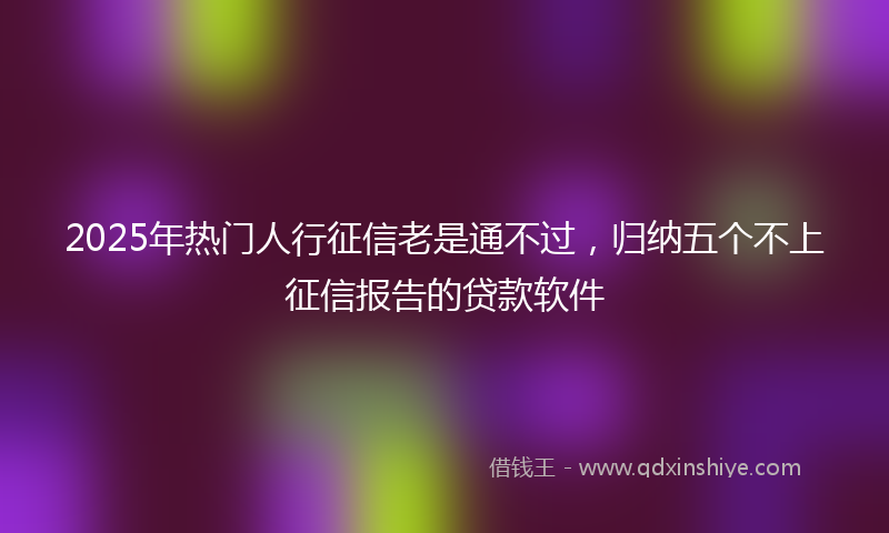 2025年热门人行征信老是通不过，归纳五个不上征信报告的贷款软件