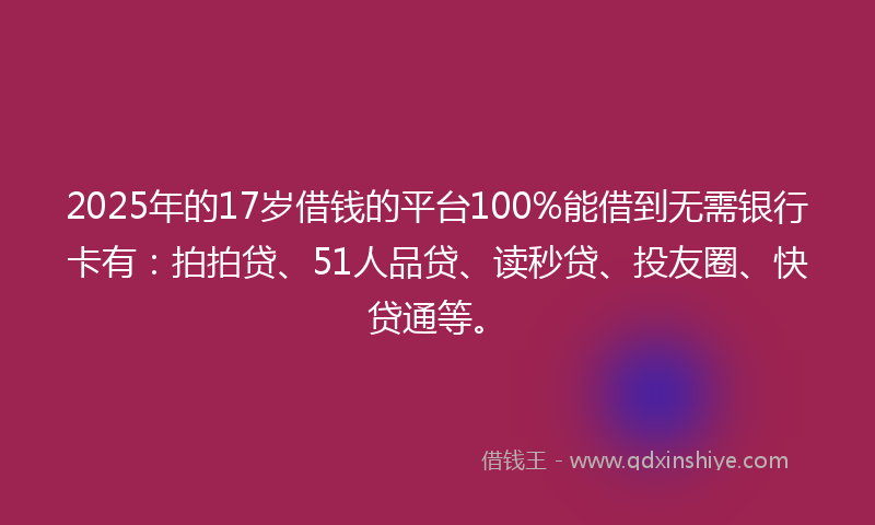 2025年的17岁借钱的平台100%能借到无需银行卡有：拍拍贷、51人品贷、读秒贷、投友圈、快贷通等。