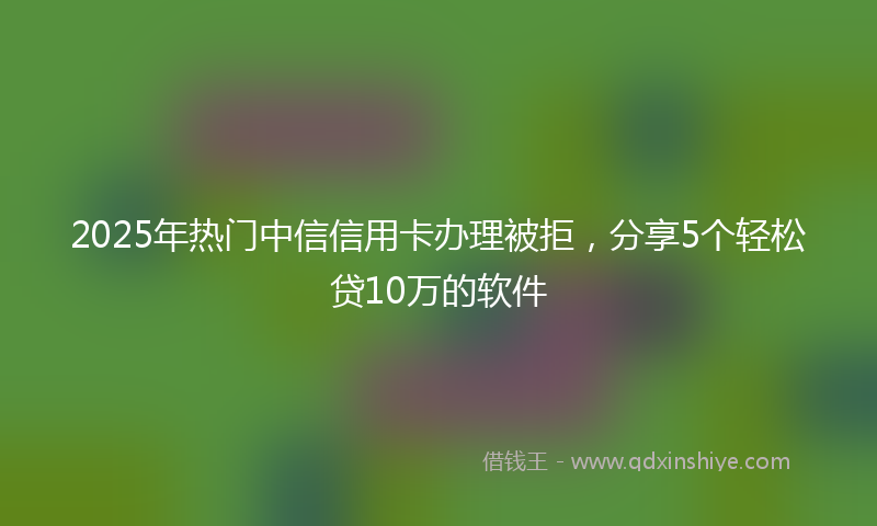 2025年热门中信信用卡办理被拒，分享5个轻松贷10万的软件