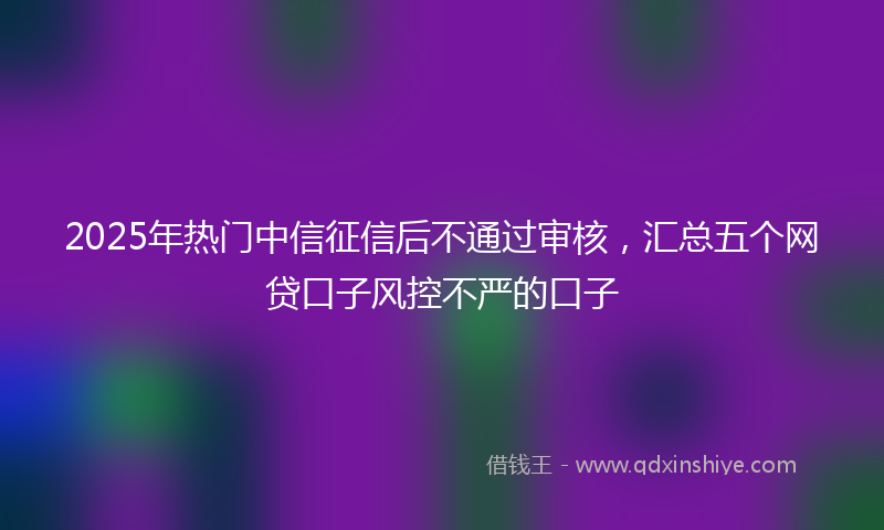 2025年热门中信征信后不通过审核，汇总五个网贷口子风控不严的口子