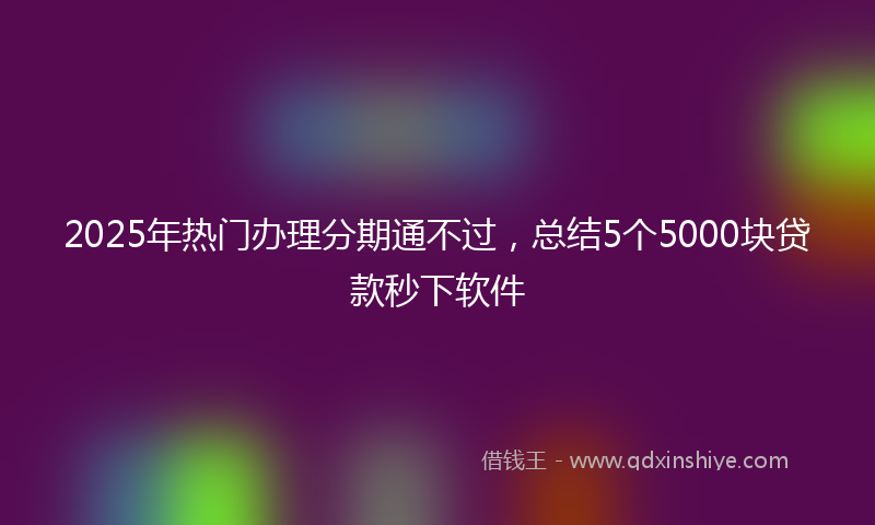 2025年热门办理分期通不过，总结5个5000块贷款秒下软件