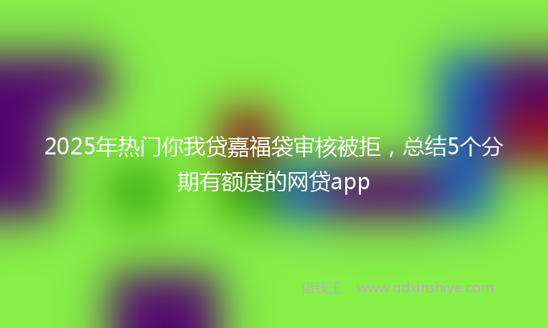 2025年热门你我贷嘉福袋审核被拒，总结5个分期有额度的网贷app