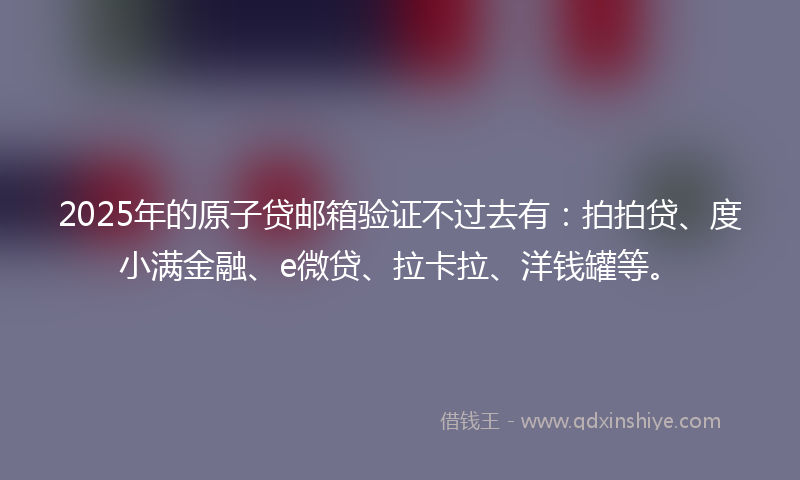 2025年的原子贷邮箱验证不过去有：拍拍贷、度小满金融、e微贷、拉卡拉、洋钱罐等。