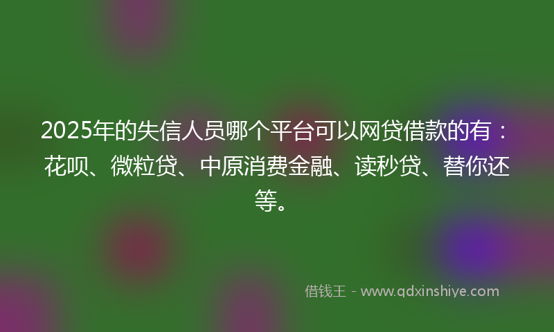 2025年的失信人员哪个平台可以网贷借款的有：花呗、微粒贷、中原消费金融、读秒贷、替你还等。