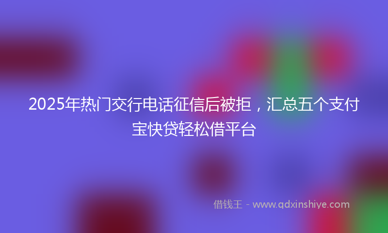 2025年热门交行电话征信后被拒，汇总五个支付宝快贷轻松借平台