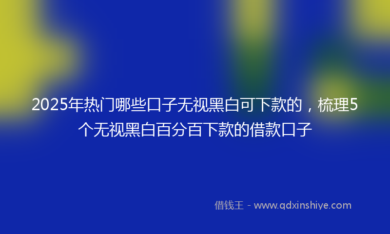 2025年热门哪些口子无视黑白可下款的，梳理5个无视黑白百分百下款的借款口子