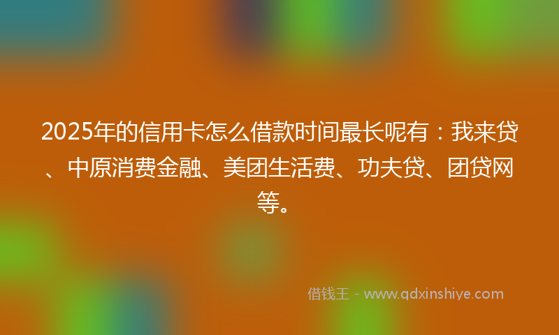 2025年的信用卡怎么借款时间最长呢有：我来贷、中原消费金融、美团生活费、功夫贷、团贷网等。