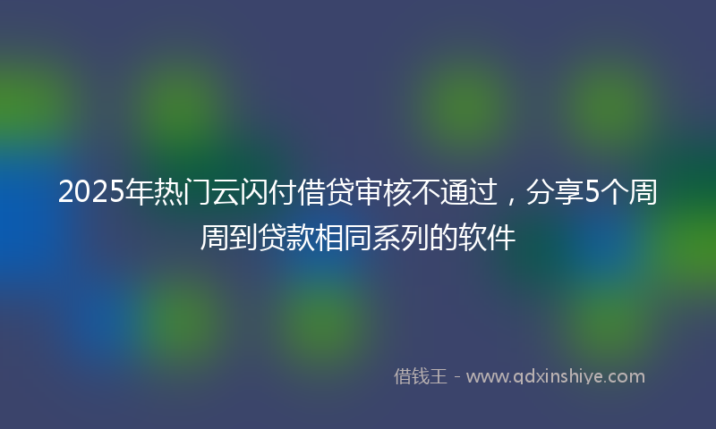2025年热门云闪付借贷审核不通过，分享5个周周到贷款相同系列的软件