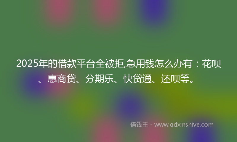 2025年的借款平台全被拒,急用钱怎么办有：花呗、惠商贷、分期乐、快贷通、还呗等。