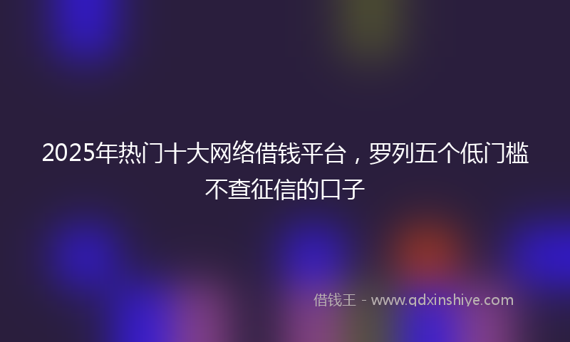 2025年热门十大网络借钱平台，罗列五个低门槛不查征信的口子