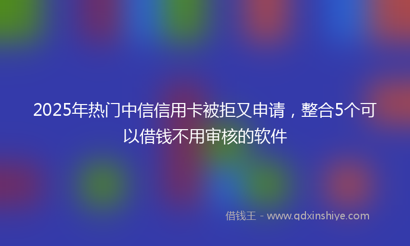 2025年热门中信信用卡被拒又申请，整合5个可以借钱不用审核的软件