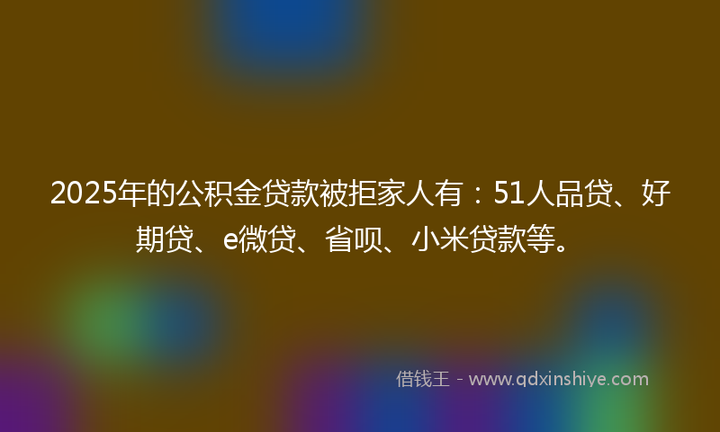 2025年的公积金贷款被拒家人有：51人品贷、好期贷、e微贷、省呗、小米贷款等。