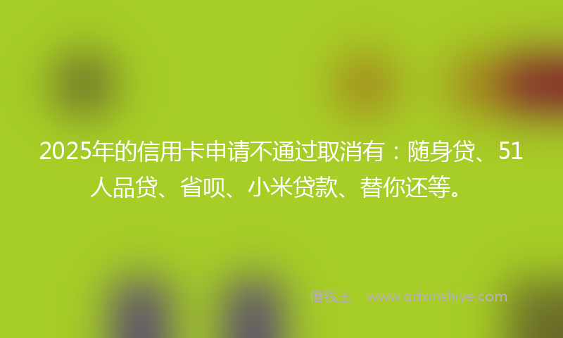 2025年的信用卡申请不通过取消有：随身贷、51人品贷、省呗、小米贷款、替你还等。