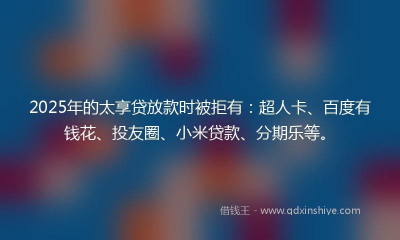 2025年的太享贷放款时被拒有：超人卡、百度有钱花、投友圈、小米贷款、分期乐等。
