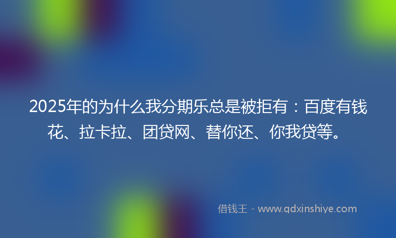 2025年的为什么我分期乐总是被拒有：百度有钱花、拉卡拉、团贷网、替你还、你我贷等。