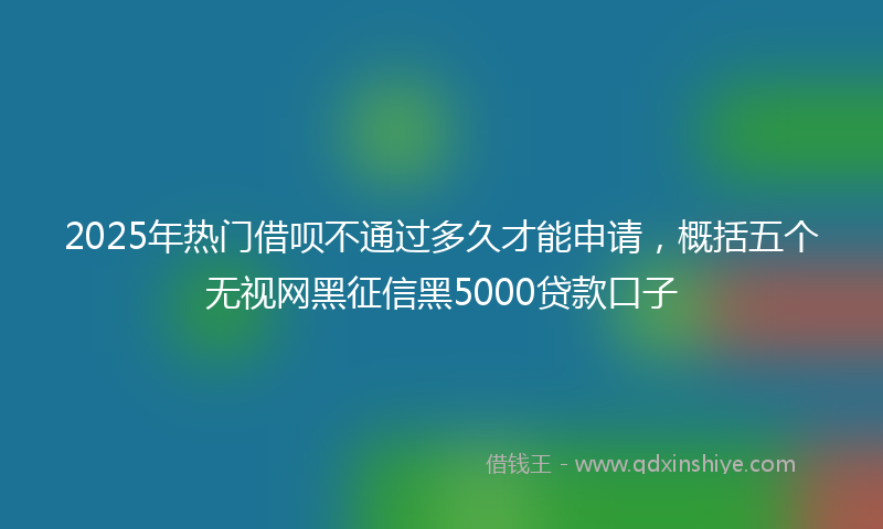 2025年热门借呗不通过多久才能申请，概括五个无视网黑征信黑5000贷款口子