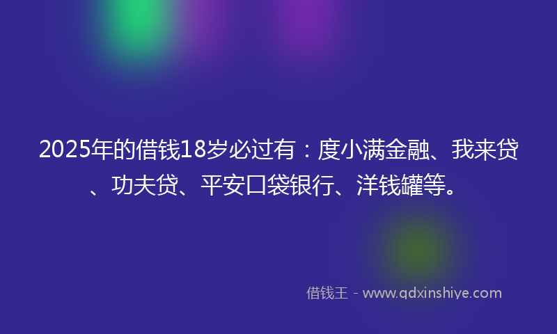 2025年的借钱18岁必过有：度小满金融、我来贷、功夫贷、平安口袋银行、洋钱罐等。