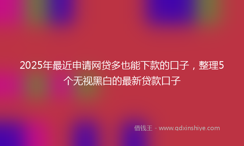 2025年最近申请网贷多也能下款的口子，整理5个无视黑白的最新贷款口子