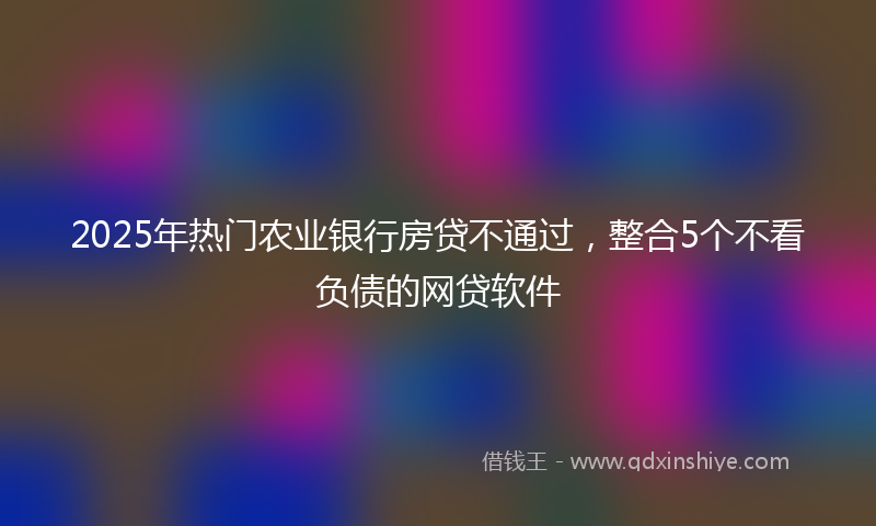 2025年热门农业银行房贷不通过，整合5个不看负债的网贷软件