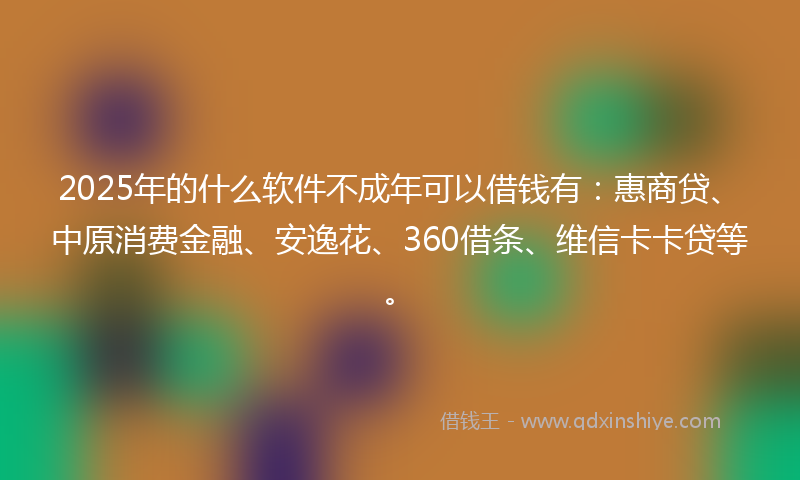 2025年的什么软件不成年可以借钱有：惠商贷、中原消费金融、安逸花、360借条、维信卡卡贷等。