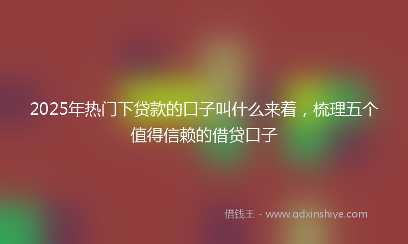 2025年热门下贷款的口子叫什么来着，梳理五个值得信赖的借贷口子