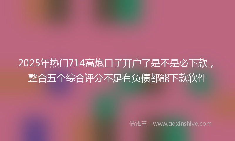 2025年热门714高炮口子开户了是不是必下款，整合五个综合评分不足有负债都能下款软件