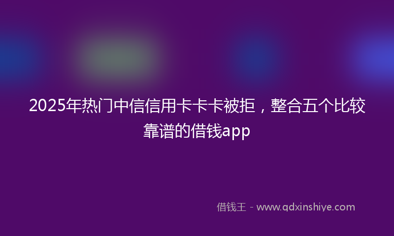 2025年热门中信信用卡卡卡被拒，整合五个比较靠谱的借钱app