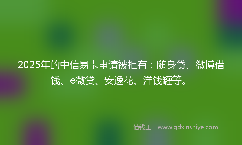 2025年的中信易卡申请被拒有：随身贷、微博借钱、e微贷、安逸花、洋钱罐等。