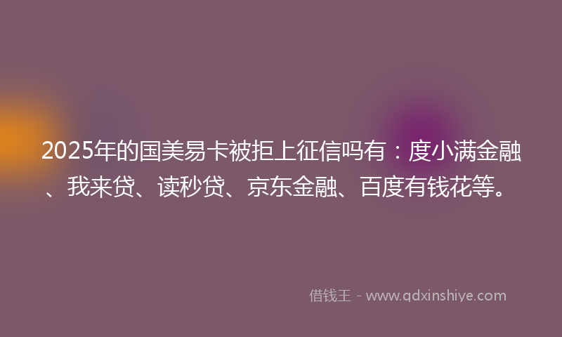 2025年的国美易卡被拒上征信吗有：度小满金融、我来贷、读秒贷、京东金融、百度有钱花等。