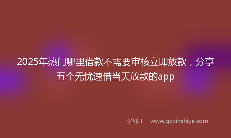 2025年热门哪里借款不需要审核立即放款，分享五个无忧速借当天放款的app
